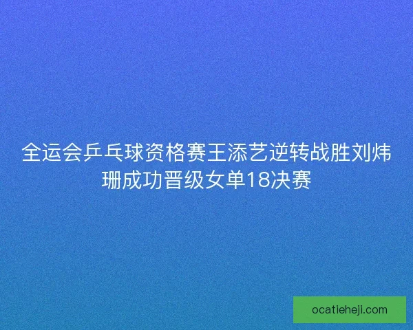 全运会乒乓球资格赛王添艺逆转战胜刘炜珊成功晋级女单18决赛