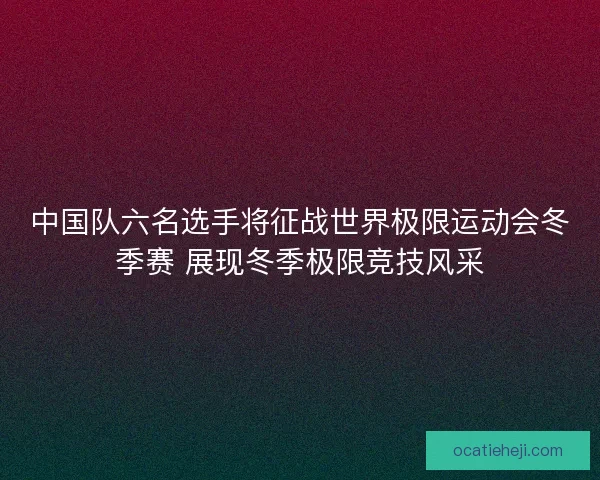 中国队六名选手将征战世界极限运动会冬季赛 展现冬季极限竞技风采