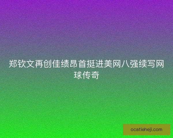 郑钦文再创佳绩昂首挺进美网八强续写网球传奇