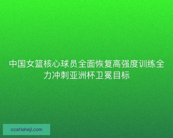 中国女篮核心球员全面恢复高强度训练全力冲刺亚洲杯卫冕目标