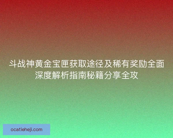 斗战神黄金宝匣获取途径及稀有奖励全面深度解析指南秘籍分享全攻