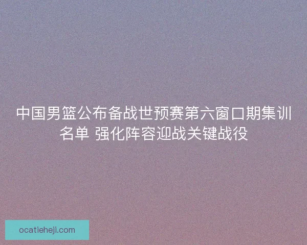 中国男篮公布备战世预赛第六窗口期集训名单 强化阵容迎战关键战役