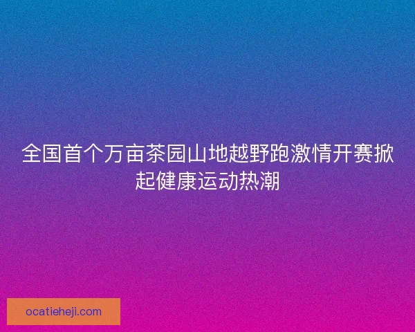 全国首个万亩茶园山地越野跑激情开赛掀起健康运动热潮