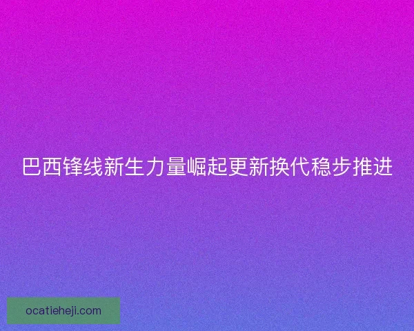 巴西锋线新生力量崛起更新换代稳步推进