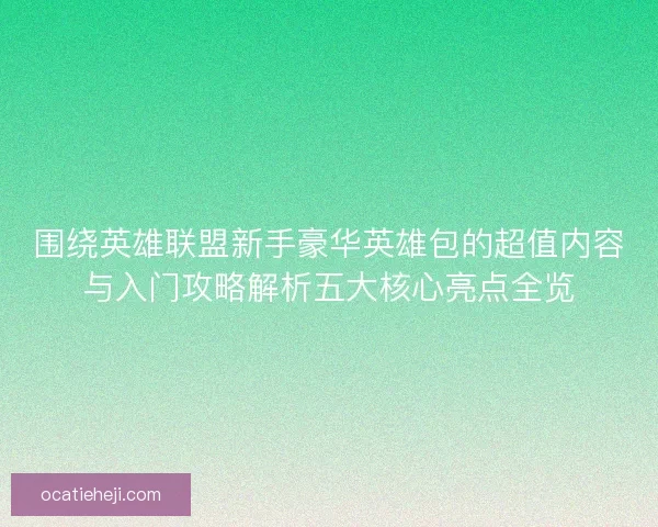 围绕英雄联盟新手豪华英雄包的超值内容与入门攻略解析五大核心亮点全览