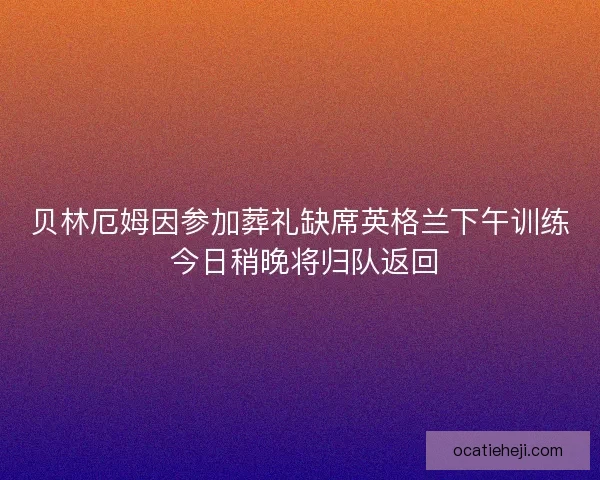 贝林厄姆因参加葬礼缺席英格兰下午训练 今日稍晚将归队返回